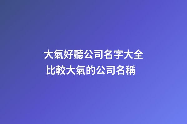 大氣好聽公司名字大全 比較大氣的公司名稱-第1張-公司起名-玄機派